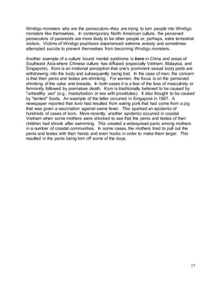 Windigo monsters who are the persecutors--they are trying to turn people into Windigo 
monsters like themselves. In contemporary North American culture, the perceived 
persecutors of paranoids are more likely to be other people or, perhaps, extra terrestrial 
visitors. Victims of Windigo psychosis experienced extreme anxiety and sometimes 
attempted suicide to prevent themselves from becoming Windigo monsters. 
Another example of a culture bound mental syndrome is koro in China and areas of 
Southeast Asia where Chinese culture has diffused (especially Vietnam, Malaysia, and 
Singapore). Koro is an irrational perception that one's prominent sexual body parts are 
withdrawing into the body and subsequently being lost. In the case of men, the concern 
is that their penis and testes are shrinking. For women, the focus is on the perceived 
shrinking of the vulva and breasts. In both cases it is a fear of the loss of masculinity or 
femininity followed by premature death. Koro is traditionally believed to be caused by 
"unhealthy sex" (e.g., masturbation or sex with prostitutes). It also thought to be caused 
by "tainted" foods. An example of the latter occurred in Singapore in 1967. A 
newspaper reported that koro had resulted from eating pork that had come from a pig 
that was given a vaccination against swine fever. This sparked an epidemic of 
hundreds of cases of koro. More recently, another epidemic occurred in coastal 
Vietnam when some mothers were shocked to see that the penis and testes of their 
children had shrunk after swimming. This created a widespread panic among mothers 
in a number of coastal communities. In some cases, the mothers tried to pull out the 
penis and testes with their hands and even hooks in order to make them larger. This 
resulted in the penis being torn off some of the boys. 
17 
