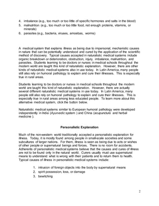 2 
4. imbalance (e.g., too much or too little of specific hormones and salts in the blood) 
5. malnutrition (e.g., too much or too little food, not enough proteins, vitamins, or 
minerals) 
6. parasites (e.g., bacteria, viruses, amoebas, worms) 
A medical system that explains illness as being due to impersonal, mechanistic causes 
in nature that can be potentially understood and cured by the application of the scientific 
method of discovery. Typical causes accepted in naturalistic medical systems include 
organic breakdown or deterioration, obstruction, injury, imbalance, malnutrition, and 
parasites. Students learning to be doctors or nurses in medical schools throughout the 
modern world are taught this kind of naturalistic explanation. However, there are other 
kinds of naturalistic medical systems also in use today. In Latin America, many people 
still also rely on humoral pathology to explain and cure their illnesses. This is especially 
true in rural areas. 
Students learning to be doctors or nurses in medical schools throughout the modern 
world are taught this kind of naturalistic explanation. However, there are actually 
several different naturalistic medical systems in use today. In Latin America, many 
people still also rely on humoral pathology to explain and cure their illnesses. This is 
especially true in rural areas among less educated people. To learn more about this 
alternative medical system, click the button below. 
Naturalistic medical systems similar to European humoral pathology were developed 
independently in India (Ayurvedic system ) and China (acupuncture and herbal 
medicine ). 
Personalistic Explanation 
Much of the non-western world traditionally accepted a personalistic explanation for 
illness. Today, it is mostly found among people in small-scale societies and some 
subcultures of larger nations. For them, illness is seen as being due to acts or wishes 
of other people or supernatural beings and forces. There is no room for accidents. 
Adherents of personalistic medical systems believe that the causes and cures of illness 
are not to be found only in the natural world. Curers usually must use supernatural 
means to understand what is wrong with their patients and to return them to health. 
Typical causes of illness in personalistic medical systems include: 
1. intrusion of foreign objects into the body by supernatural means 
2. spirit possession, loss, or damage 
3. bewitching 
 