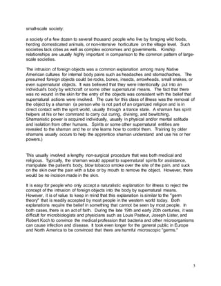 3 
small-scale society: 
a society of a few dozen to several thousand people who live by foraging wild foods, 
herding domesticated animals, or non-intensive horticulture on the village level. Such 
societies lack cities as well as complex economies and governments. Kinship 
relationships are usually highly important in comparison to the common pattern of large-scale 
societies. 
The intrusion of foreign objects was a common explanation among many Native 
American cultures for internal body pains such as headaches and stomachaches. The 
presumed foreign objects could be rocks, bones, insects, arrowheads, small snakes, or 
even supernatural objects. It was believed that they were intentionally put into an 
individual's body by witchcraft or some other supernatural means. The fact that there 
was no wound in the skin for the entry of the objects was consistent with the belief that 
supernatural actions were involved. The cure for this class of illness was the removal of 
the object by a shaman (a person who is not part of an organized religion and is in 
direct contact with the spirit world, usually through a trance state. A shaman has spirit 
helpers at his or her command to carry out curing, divining, and bewitching. 
Shamanistic power is acquired individually, usually in physical and/or mental solitude 
and isolation from other humans. Spirits or some other supernatural entities are 
revealed to the shaman and he or she learns how to control them. Training by older 
shamans usually occurs to help the apprentice shaman understand and use his or her 
powers.) 
This usually involved a lengthy non-surgical procedure that was both medical and 
religious. Typically, the shaman would appeal to supernatural spirits for assistance, 
manipulate the patient's body, blow tobacco smoke over the site of the pain, and suck 
on the skin over the pain with a tube or by mouth to remove the object. However, there 
would be no incision made in the skin. 
It is easy for people who only accept a naturalistic explanation for illness to reject the 
concept of the intrusion of foreign objects into the body by supernatural means. 
However, it is of value to keep in mind that this explanation is similar to the "germ 
theory" that is readily accepted by most people in the western world today. Both 
explanations require the belief in something that cannot be seen by most people. In 
both cases, there is an act of faith. During the late 19th and early 20th centuries, it was 
difficult for microbiologists and physicians such as Louis Pasteur, Joseph Lister, and 
Robert Koch to convince the medical profession that bacteria and other microorganisms 
can cause infection and disease. It took even longer for the general public in Europe 
and North America to be convinced that there are harmful microscopic "germs." 
 