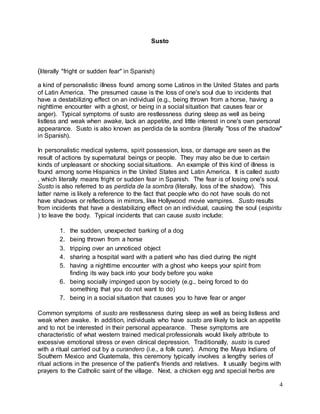 4 
Susto 
(literally "fright or sudden fear" in Spanish) 
a kind of personalistic illness found among some Latinos in the United States and parts 
of Latin America. The presumed cause is the loss of one's soul due to incidents that 
have a destabilizing effect on an individual (e.g., being thrown from a horse, having a 
nighttime encounter with a ghost, or being in a social situation that causes fear or 
anger). Typical symptoms of susto are restlessness during sleep as well as being 
listless and weak when awake, lack an appetite, and little interest in one's own personal 
appearance. Susto is also known as perdida de la sombra (literally "loss of the shadow" 
in Spanish). 
In personalistic medical systems, spirit possession, loss, or damage are seen as the 
result of actions by supernatural beings or people. They may also be due to certain 
kinds of unpleasant or shocking social situations. An example of this kind of illness is 
found among some Hispanics in the United States and Latin America. It is called susto 
, which literally means fright or sudden fear in Spanish. The fear is of losing one's soul. 
Susto is also referred to as perdida de la sombra (literally, loss of the shadow). This 
latter name is likely a reference to the fact that people who do not have souls do not 
have shadows or reflections in mirrors, like Hollywood movie vampires. Susto results 
from incidents that have a destabilizing effect on an individual, causing the soul (espiritu 
) to leave the body. Typical incidents that can cause susto include: 
1. the sudden, unexpected barking of a dog 
2. being thrown from a horse 
3. tripping over an unnoticed object 
4. sharing a hospital ward with a patient who has died during the night 
5. having a nighttime encounter with a ghost who keeps your spirit from 
finding its way back into your body before you wake 
6. being socially impinged upon by society (e.g., being forced to do 
something that you do not want to do) 
7. being in a social situation that causes you to have fear or anger 
Common symptoms of susto are restlessness during sleep as well as being listless and 
weak when awake. In addition, individuals who have susto are likely to lack an appetite 
and to not be interested in their personal appearance. These symptoms are 
characteristic of what western trained medical professionals would likely attribute to 
excessive emotional stress or even clinical depression. Traditionally, susto is cured 
with a ritual carried out by a curandero (i.e., a folk curer). Among the Maya Indians of 
Southern Mexico and Guatemala, this ceremony typically involves a lengthy series of 
ritual actions in the presence of the patient's friends and relatives. It usually begins with 
prayers to the Catholic saint of the village. Next, a chicken egg and special herbs are 
 
