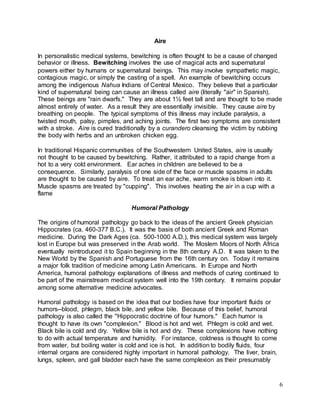 6 
Aire 
In personalistic medical systems, bewitching is often thought to be a cause of changed 
behavior or illness. Bewitching involves the use of magical acts and supernatural 
powers either by humans or supernatural beings. This may involve sympathetic magic, 
contagious magic, or simply the casting of a spell. An example of bewitching occurs 
among the indigenous Nahua Indians of Central Mexico. They believe that a particular 
kind of supernatural being can cause an illness called aire (literally "air" in Spanish). 
These beings are "rain dwarfs." They are about 1½ feet tall and are thought to be made 
almost entirely of water. As a result they are essentially invisible. They cause aire by 
breathing on people. The typical symptoms of this illness may include paralysis, a 
twisted mouth, palsy, pimples, and aching joints. The first two symptoms are consistent 
with a stroke. Aire is cured traditionally by a curandero cleansing the victim by rubbing 
the body with herbs and an unbroken chicken egg. 
In traditional Hispanic communities of the Southwestern United States, aire is usually 
not thought to be caused by bewitching. Rather, it attributed to a rapid change from a 
hot to a very cold environment. Ear aches in children are believed to be a 
consequence. Similarly, paralysis of one side of the face or muscle spasms in adults 
are thought to be caused by aire. To treat an ear ache, warm smoke is blown into it. 
Muscle spasms are treated by "cupping". This involves heating the air in a cup with a 
flame 
Humoral Pathology 
The origins of humoral pathology go back to the ideas of the ancient Greek physician 
Hippocrates (ca. 460-377 B.C.). It was the basis of both ancient Greek and Roman 
medicine. During the Dark Ages (ca. 500-1000 A.D.), this medical system was largely 
lost in Europe but was preserved in the Arab world. The Moslem Moors of North Africa 
eventually reintroduced it to Spain beginning in the 8th century A.D. It was taken to the 
New World by the Spanish and Portuguese from the 16th century on. Today it remains 
a major folk tradition of medicine among Latin Americans. In Europe and North 
America, humoral pathology explanations of illness and methods of curing continued to 
be part of the mainstream medical system well into the 19th century. It remains popular 
among some alternative medicine advocates. 
Humoral pathology is based on the idea that our bodies have four important fluids or 
humors--blood, phlegm, black bile, and yellow bile. Because of this belief, humoral 
pathology is also called the "Hippocratic doctrine of four humors." Each humor is 
thought to have its own "complexion." Blood is hot and wet. Phlegm is cold and wet. 
Black bile is cold and dry. Yellow bile is hot and dry. These complexions have nothing 
to do with actual temperature and humidity. For instance, coldness is thought to come 
from water, but boiling water is cold and ice is hot. In addition to bodily fluids, four 
internal organs are considered highly important in humoral pathology. The liver, brain, 
lungs, spleen, and gall bladder each have the same complexion as their presumably 
 