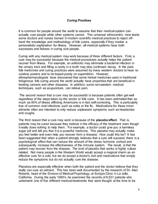 8 
Curing Practices 
It is common for people around the world to assume that their medical system can 
actually cure people while other systems cannot. This universal ethnocentric view leads 
some doctors and nurses trained in modern scientific medical practices to reject off-hand 
the knowledge and methodology of folk curers, especially if they involve a 
personalistic explanation for illness. However, all medical systems have both 
successes and failures in curing sick people. 
Curing with any medical system may work because of three different factors. First, a 
cure may be successful because the medical procedures actually helps the patient 
recover from illness. For example, an antibiotic may eliminate a bacterial infection in 
the urinary tract and filling a cavity in a tooth may stop continued decay. In the past, 
folk medicines and curing practices were assumed by many western doctors to have no 
curative powers and to be based purely on superstition. However, 
ethnopharmacologists have discovered that some herbal medicines used in traditional 
Indigenous folk curing around the world actually have properties that are beneficial in 
treating cancers and other diseases. In addition, some non-western medical 
techniques, such as acupuncture, can relieve pain. 
The second reason that a cure may be successful is because patients often get well 
regardless of the steps taken by the doctor or folk curer. It has been estimated that as 
much as 90% of illness afflicting Americans is in fact self-correcting. This is particularly 
true of common viral infections such as colds or the flu. Medications for these minor 
ailments often are intended to only reduce unpleasant symptoms such as headaches 
and coughs. 
The third reason that a cure may work is because of the placebo effect. That is, 
patients may be cured because they believe in the efficacy of the treatment even though 
it really does nothing to help them. For example, a doctor could give you a harmless 
sugar pill and tell you that it is a powerful medicine. This placebo may actually make 
you feel better and even help you recover from a disease. How could this be? It has 
been suggested that when a patient strongly believes that a cure will succeed, there is a 
psychological effect that can reduce the amount of the stress hormone cortisol and 
subsequently increase the effectiveness of the immune system. The result, is that the 
patient may recover from the disease. The kind of placebo that works is highly culture 
related. Not many people in the Western World would accept a magical charm as an 
effective cure for a cold, but we do accept a doctor's visit and medications that simply 
reduce the symptoms but do not actually cure the disease. 
Placebos are especially effective when both the patient and the doctor believe that they 
really can cure an ailment. This has been well documented by the research of Dr. Alan 
Roberts, head of the Division of Medical Psychology at Scripps Clinic in La Jolla, 
California. During the early 1990's, he examined the records of 6,931 patients who 
underwent one of five different medical treatments that were thought at the time to be 
 