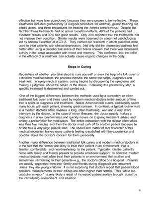 9 
effective but were later abandoned because they were proven to be ineffective. These 
treatments included glomectomy (a surgical procedure for asthma), gastric freezing for 
peptic ulcers, and three procedures for treating the herpes simplex virus. Despite the 
fact that these treatments had no actual beneficial effects, 40% of the patients had 
excellent results and 30% had good results. Only 30% reported that the treatments did 
not improve their condition. Similar results were observed by a team of psychologists 
led by Andrew Leuchter at U.C.L.A. They carried out research in which placebos were 
used to treat patients with clinical depression. Not only did the depressed patients feel 
better after using a placebo, but scans of their brains showed that there was increased 
activity in the areas associated with mood and memory. This confirmed that the belief 
in the efficacy of a treatment can actually cause organic changes in the body. 
Steps in Curing 
Regardless of whether you take steps to cure yourself or seek the help of a folk curer or 
a modern medical doctor, the process involves the same two steps--diagnosis and 
treatment. In every medical system, curing begins by discovering the symptoms and 
making a judgment about the nature of the illness. Following this preliminary step, a 
specific treatment is determined and carried out. 
One of the biggest differences between the methods used by a curandero or other 
traditional folk curer and those used by modern medical doctors is the amount of time 
that is spent in diagnosis and treatment. Native American folk curers traditionally spent 
many hours with each patient, showing great concern. In contrast, a typical routine visit 
to a modern doctor's office involves a long, often frustrating, wait and a very short 
interview by the doctor. In the case of minor illnesses, the doctor usually makes a 
diagnosis in a few brief minutes and quickly moves on to giving treatment advice and 
writing a prescription for medication. The entire interaction with the doctor often takes 
less than five minutes and then the doctor must rush off to another patient because he 
or she has a very large patient load. The speed and matter of fact character of this 
medical encounter leaves many patients feeling unsatisfied with the experience and 
doubtful about the doctor's concern for them personally. 
Another major difference between traditional folk curers and modern medical doctors is 
in the fact that the former are likely to treat their patient in an environment that is 
familiar, comfortable, and non-threatening to the patient. Typically, it is the patient's 
home with family and friends present to provide emotional support. In contrast, modern 
medical doctors most often treat their patients in an environment that is alien and 
sometimes intimidating to their patients--e.g., the doctor's office or a hospital. Patients 
are usually separated from their family and friends during diagnosis and treatment 
unless they are young children. It is not surprising that doctors report that patient blood 
pressure measurements in their offices are often higher than normal. This "white lab-coat 
phenomenon" is very likely a result of increased patient anxiety brought about by 
the intimidating environment and situation. 
 