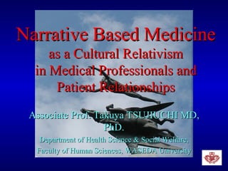 Narrative Based Medicine as a Cultural Relativism in Medical Professionals and Patient Relationships Associate Prof. Takuya TSUJIUCHI MD, PhD. Department of Health Science & Social Welfare, Faculty of Human Sciences, WASEDA University 