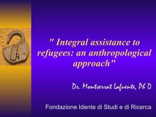 &quot; Integral assistance to refugees: an anthropological approach&quot; Dr. Montserrat Lafuente, Ph D Fondazione Idente di Studi e di Ricerca 