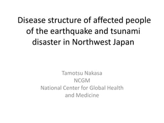 Disease structure of affected people
  of the earthquake and tsunami
    disaster in Northwest Japan


              Tamotsu Nakasa
                   NCGM
      National Center for Global Health
                and Medicine
 