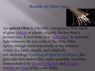 Bundle of Fibre Optics
An optical fibre is a flexible, transparent fibre made
of glass (silica) or plastic, slightly thicker than a
human hair. It functions as a “light pipe” to transmit
light between the two ends of the fibre. Fibre
optics, though used extensively in the modern
world, is a fairly simple, and relatively
old, technology. Guiding of light by refraction, the
principle that makes fibre optics possible, was first
demonstrated by Daniel Colladon and Jacques
Babinet in Paris in the early 1840s
 