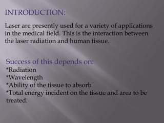 INTRODUCTION:
Laser are presently used for a variety of applications
in the medical field. This is the interaction between
the laser radiation and human tissue.
Success of this depends on:
*Radiation
*Wavelength
*Ability of the tissue to absorb
*Total energy incident on the tissue and area to be
treated.
 