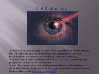 Ophthalmology
An increased understanding of laser-tissue interactions in ophthalmology
has led to the use of lasers in treating a wide spectrum of diseases
involving both the anterior and posterior segments of the eye.
*Retinal holes or tears can be treated with laser therapy to prevent their
progression to a full-scale detachment.
*Laser photocoagulation uses the heat from a laser to seal or destroy
abnormal, leaking blood vessels in the retina. One of two approaches may
be used when treating diabetic retinopathy.
 