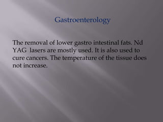 Gastroenterology
The removal of lower gastro intestinal fats. Nd
YAG lasers are mostly used. It is also used to
cure cancers. The temperature of the tissue does
not increase.
 