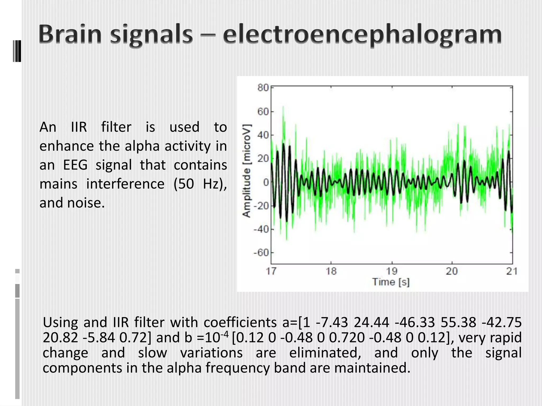 Using and IIR filter with coefficients a=[1 -7.43 24.44 -46.33 55.38 -42.75
20.82 -5.84 0.72] and b =10-4 [0.12 0 -0.48 0 0.720 -0.48 0 0.12], very rapid
change and slow variations are eliminated, and only the signal
components in the alpha frequency band are maintained.
An IIR filter is used to
enhance the alpha activity in
an EEG signal that contains
mains interference (50 Hz),
and noise.
 