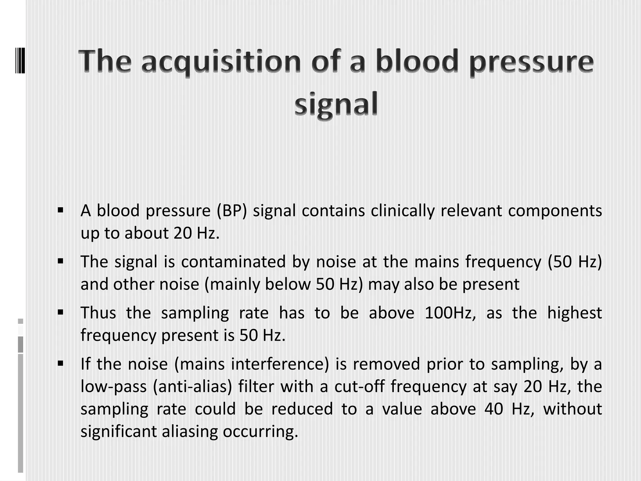  A blood pressure (BP) signal contains clinically relevant components
up to about 20 Hz.
 The signal is contaminated by noise at the mains frequency (50 Hz)
and other noise (mainly below 50 Hz) may also be present
 Thus the sampling rate has to be above 100Hz, as the highest
frequency present is 50 Hz.
 If the noise (mains interference) is removed prior to sampling, by a
low-pass (anti-alias) filter with a cut-off frequency at say 20 Hz, the
sampling rate could be reduced to a value above 40 Hz, without
significant aliasing occurring.
 