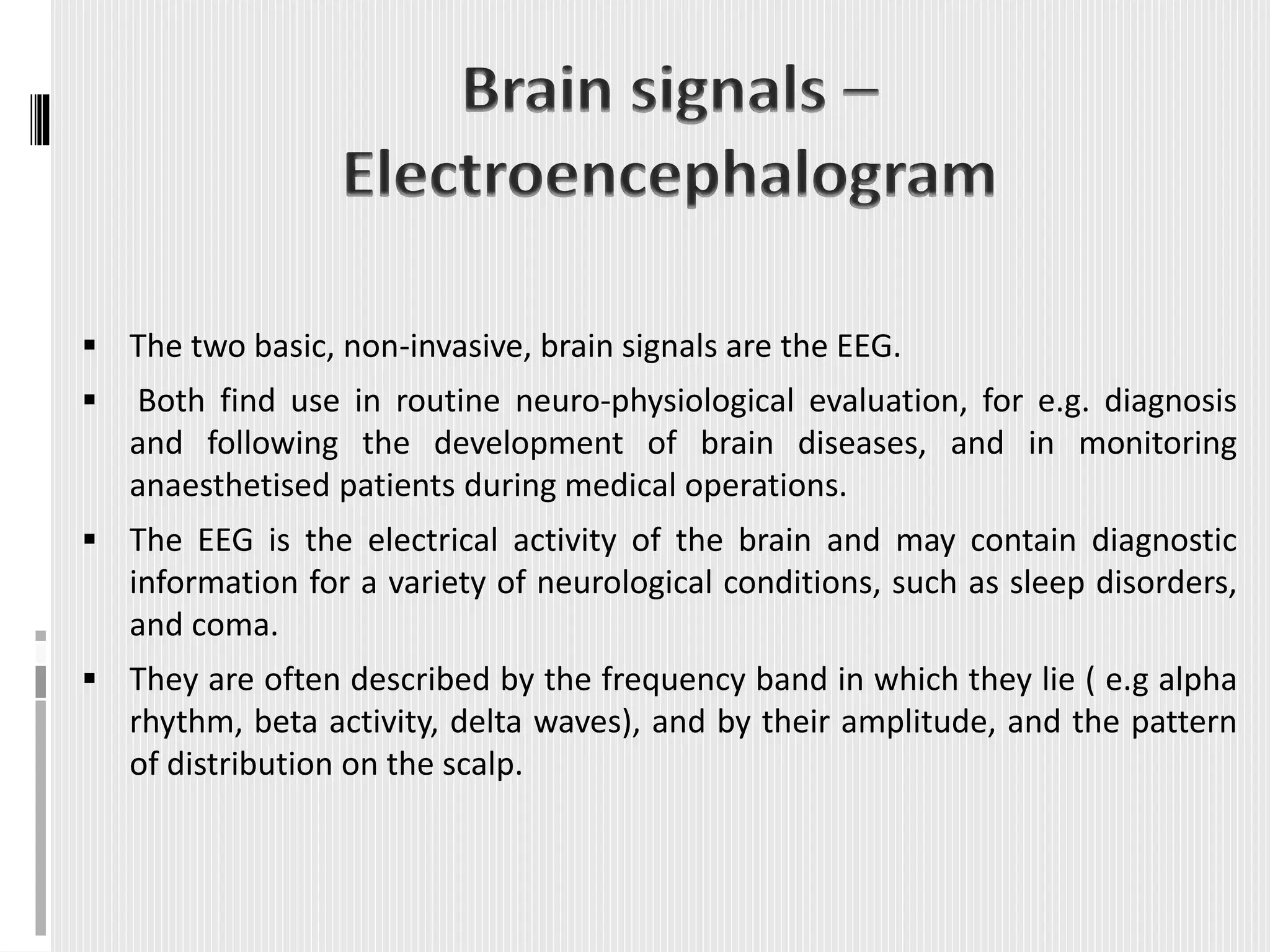  The two basic, non-invasive, brain signals are the EEG.
 Both find use in routine neuro-physiological evaluation, for e.g. diagnosis
and following the development of brain diseases, and in monitoring
anaesthetised patients during medical operations.
 The EEG is the electrical activity of the brain and may contain diagnostic
information for a variety of neurological conditions, such as sleep disorders,
and coma.
 They are often described by the frequency band in which they lie ( e.g alpha
rhythm, beta activity, delta waves), and by their amplitude, and the pattern
of distribution on the scalp.
 