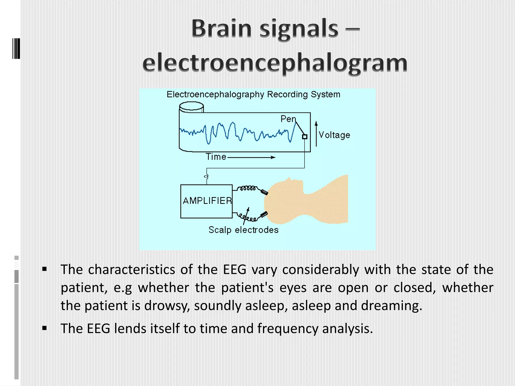  The characteristics of the EEG vary considerably with the state of the
patient, e.g whether the patient's eyes are open or closed, whether
the patient is drowsy, soundly asleep, asleep and dreaming.
 The EEG lends itself to time and frequency analysis.
 