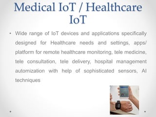 Medical IoT / Healthcare
IoT
• Wide range of IoT devices and applications specifically
designed for Healthcare needs and settings, apps/
platform for remote healthcare monitoring, tele medicine,
tele consultation, tele delivery, hospital management
automization with help of sophisticated sensors, AI
techniques
 