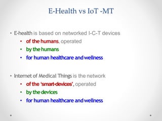 E-Health vs IoT -MT
• E-health is based on networked I-C-T devices
• of the humans, operated
• by thehumans
• for human healthcare andwellness
• Internetof Medical Things is the network
• of the ‘smart-devices’,operated
• by thedevices
• for human healthcare andwellness
 