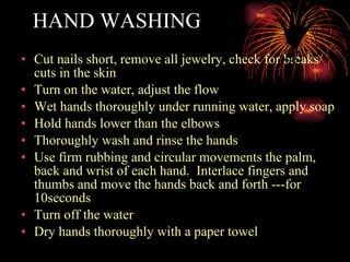 HAND WASHING Cut nails short, remove all jewelry, check for breaks/ cuts in the skin  Turn on the water, adjust the flow Wet hands thoroughly under running water, apply soap Hold hands lower than the elbows Thoroughly wash and rinse the hands Use firm rubbing and circular movements the palm, back and wrist of each hand.  Interlace fingers and thumbs and move the hands back and forth ---for 10seconds Turn off the water Dry hands thoroughly with a paper towel 
