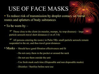 USE OF FACE MASKS To reduce risk of transmission by droplet contact, air borne routes and splatters of body substances To be worn by – Those close to the client (in measles, mumps, Ac resp diseases) – large particle aerosols travel short distances (1 m of 3 ft) All persons entering the room ( in Pulm TB)- small particle aerosols remain suspended in the air, and thus travel great distances Masks –  Should have good filtration effectiveness and fit - Do not carry them in the pocket or around the neck - Do not use them outside the unit - Use fresh mask each time (Disposable and non disposable masks) - Disinfect / Sterilize before next use 