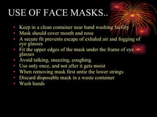 USE OF FACE MASKS.. Keep in a clean container near hand washing facility Mask should cover mouth and nose A secure fit prevents escape of exhaled air and fogging of eye glasses Fit the upper edges of the mask under the frame of eye glasses Avoid talking, sneezing, coughing Use only once, and not after it gets moist When removing mask first untie the lower strings Discard disposable mask in a waste container Wash hands 