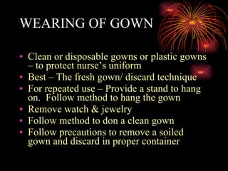 WEARING OF GOWN Clean or disposable gowns or plastic gowns – to protect nurse’s uniform Best – The fresh gown/ discard technique For repeated use – Provide a stand to hang on.  Follow method to hang the gown Remove watch & jewelry Follow method to don a clean gown Follow precautions to remove a soiled gown and discard in proper container 
