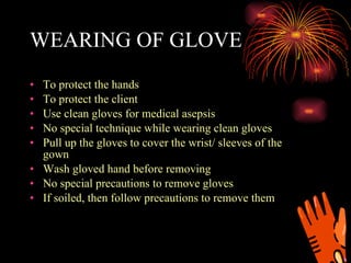 WEARING OF GLOVE To protect the hands To protect the client Use clean gloves for medical asepsis No special technique while wearing clean gloves Pull up the gloves to cover the wrist/ sleeves of the gown Wash gloved hand before removing No special precautions to remove gloves If soiled, then follow precautions to remove them 