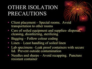 OTHER ISOLATION PRECAUTIONS Client placement – Special rooms.  Avoid transportation to other rooms Care of soiled equipment and supplies- disposal, cleaning, disinfecting, sterilizing Bagging – Follow colour coding  Linen – Least handling of soiled linen Lab specimens –Leak proof containers with secure lid.  Prevent outside contamination Needles and sharps – Avoid recapping.  Puncture resistant container 