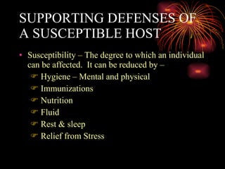 SUPPORTING DEFENSES OF A SUSCEPTIBLE HOST Susceptibility – The degree to which an individual can be affected.  It can be reduced by – Hygiene – Mental and physical Immunizations Nutrition Fluid Rest & sleep Relief from Stress 
