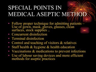 SPECIAL POINTS IN MEDICAL ASEPTIC METHOD Follow proper technique for admitting patients – Use of gown, mask, gloves, glasses, clean surfaces, stock supplies .. Concurrent disinfection Terminal disinfection Control and teaching of visitors & relatives Staff health & hygiene & health education Vaccinations & medications to prevent infections Use of labour saving devices and more efficient methods for aseptic practices 