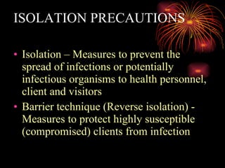 ISOLATION PRECAUTIONS Isolation – Measures to prevent the spread of infections or potentially infectious organisms to health personnel, client and visitors Barrier technique (Reverse isolation) - Measures to protect highly susceptible (compromised) clients from infection 