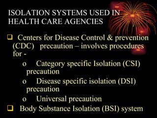 ISOLATION SYSTEMS USED IN HEALTH CARE AGENCIES  Centers for Disease Control & prevention (CDC)  precaution – involves procedures for - Category specific Isolation (CSI) precaution Disease specific isolation (DSI) precaution Universal precaution Body Substance Isolation (BSI) system 