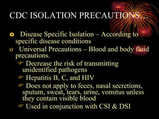 CDC ISOLATION PRECAUTIONS… Disease Specific Isolation – According to specific disease conditions Universal Precautions – Blood and body fluid precautions.  Decrease the risk of transmitting unidentified pathogens Hepatitis B, C, and HIV Does not apply to feces, nasal secretions, sputum, sweat, tears, urine, vomitus unless they contain visible blood Used in conjunction with CSI & DSI 
