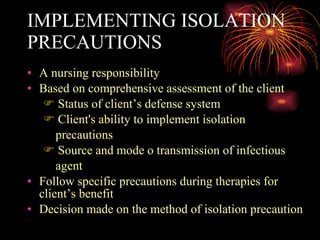 IMPLEMENTING ISOLATION PRECAUTIONS A nursing responsibility Based on comprehensive assessment of the client Status of client’s defense system Client's ability to implement isolation  precautions Source and mode o transmission of infectious  agent Follow specific precautions during therapies for client’s benefit Decision made on the method of isolation precaution  