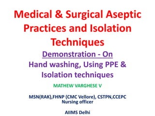 Medical & Surgical Aseptic
Practices and Isolation
Techniques
Demonstration - On
Hand washing, Using PPE &
Isolation techniques
MATHEW VARGHESE V
MSN(RAK),FHNP (CMC Vellore), CSTPN,CCEPC
Nursing officer
AIIMS Delhi
 