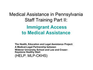 Medical Assistance in Pennsylvania
Staff Training Part II:
Immigrant Access
to Medical Assistance
The Health, Education and Legal Assistance Project:
A Medical-Legal Partnership between
Widener University School and Law and CrozerKeystone Healthy Start

(HELP: MLP-CKHS)

 