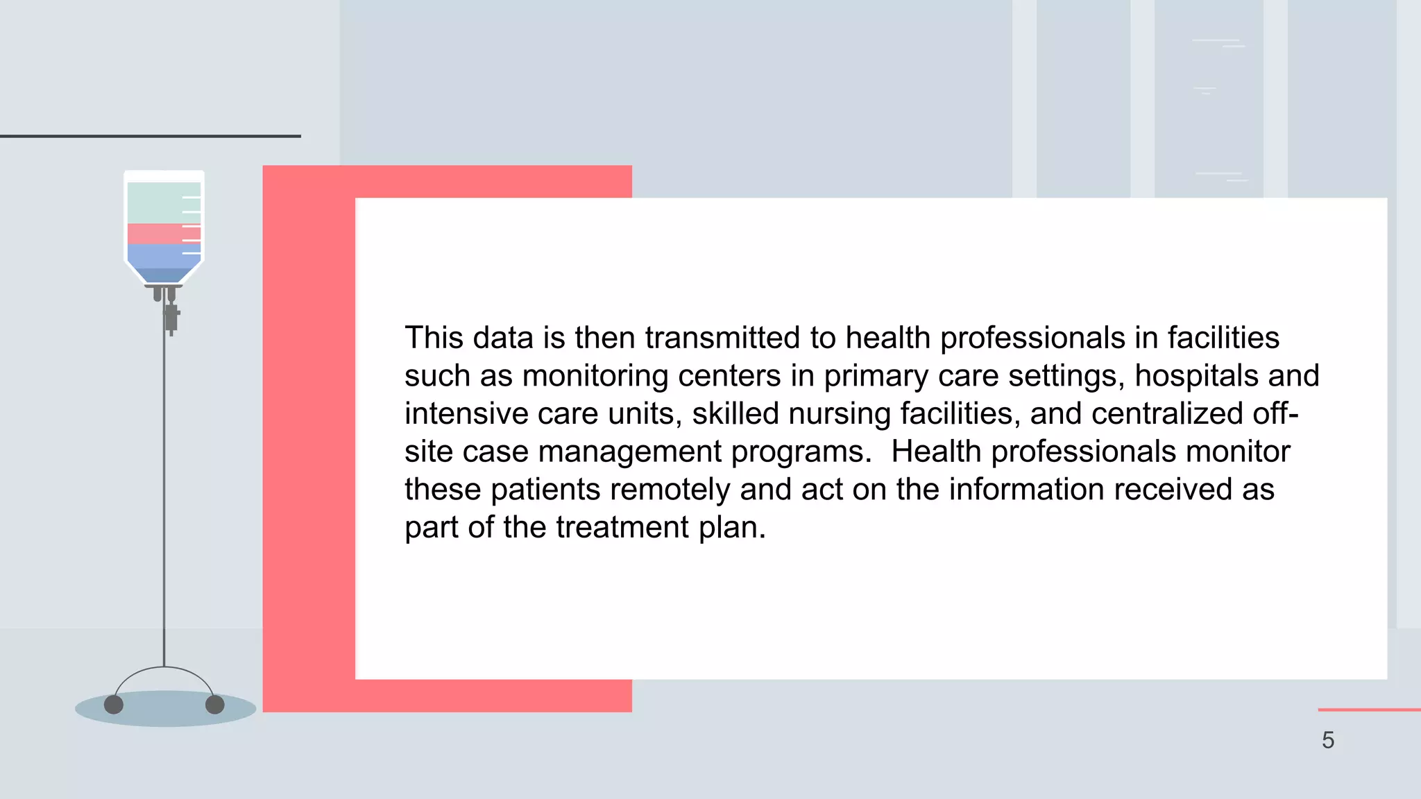 5
This data is then transmitted to health professionals in facilities
such as monitoring centers in primary care settings, hospitals and
intensive care units, skilled nursing facilities, and centralized off-
site case management programs. Health professionals monitor
these patients remotely and act on the information received as
part of the treatment plan.
 