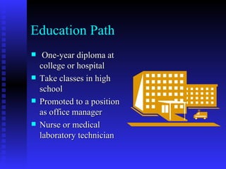 Education Path One-year diploma at college or hospital Take classes in high school Promoted to a position as office manager Nurse or medical laboratory technician