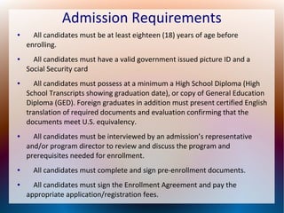 Admission Requirements
● All candidates must be at least eighteen (18) years of age before
enrolling.
● All candidates must have a valid government issued picture ID and a
Social Security card
● All candidates must possess at a minimum a High School Diploma (High
School Transcripts showing graduation date), or copy of General Education
Diploma (GED). Foreign graduates in addition must present certified English
translation of required documents and evaluation confirming that the
documents meet U.S. equivalency.
● All candidates must be interviewed by an admission’s representative
and/or program director to review and discuss the program and
prerequisites needed for enrollment.
● All candidates must complete and sign pre-enrollment documents.
● All candidates must sign the Enrollment Agreement and pay the
appropriate application/registration fees.
 
