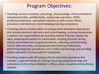 Program Objectives:
● Teaching courses in anatomy, physiology, pharmacology, clinical procedures
interpersonal skills, confidentiality, medical law and ethics, HIPPA,
professional behavior, and patient interface as well as basic offices
procedures and electronic record keeping ensuring competency
● Providing clinical activities within on-campus work-stimulated laboratories
that include electronic data entry and record keeping, assisting the physician
in patient care responsibilities by recording medical histories, taking vital
signs, preparing the patient for examination, assisting physician during
patient examination and surgical procedures, collecting and performing
various laboratory tests, preparing and administering medications,
performing diagnostic procedures such as EKGs and dressings and providing
patient education to ensure patient compliance.
● Providing students with off-campus clinical externship experience that
includes a supervise hands-on training (requiring competencies logs and
evaluations) at the clinical sit(doctor’s offices, clinics, hospitals and healthcare
centers).
 
