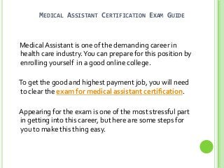 MEDICAL ASSISTANT CERTIFICATION EXAM GUIDE

Medical Assistant is one of the demanding career in
health care industry. You can prepare for this position by
enrolling yourself in a good online college.
To get the good and highest payment job, you will need
to clear the exam for medical assistant certification.
Appearing for the exam is one of the most stressful part
in getting into this career, but here are some steps for
you to make this thing easy.

 