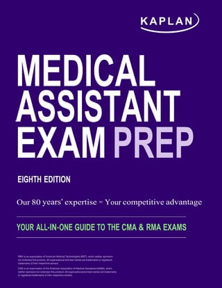 K A P L A N
MEDICAL
ASSISTANT
EXAMPREP
EIGHTH EDITION
Our 80 years’ expertise = Your competitive advantage
YOUR ALL-IN-ONE GUIDE TO THE CMA & RMA EXAMS
RMA is an examination of American Medical Technologists (AMT), which neither sponsors
nor endorses this product. All organizational and test names are trademarks or registered
trademarks of their respective owners.
CMA is an examination of the American Association of Medical Assistants (AAMA), which
neither sponsors nor endorses this product.All organizational and test names are trademarks
or registered trademarks of their respective owners.
 