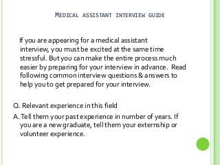 MEDICAL

ASSISTANT INTERVIEW GUIDE

If you are appearing for a medical assistant
interview, you must be excited at the same time
stressful. But you can make the entire process much
easier by preparing for your interview in advance. Read
following common interview questions & answers to
help you to get prepared for your interview.
Q. Relevant experience in this field
A. Tell them your past experience in number of years. If
you are a new graduate, tell them your externship or
volunteer experience.

 