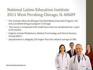 National Latino Education Institute
 2011 West Pershing Chicago, IL 60609
• This institute offers the Bilingual Certified Medical Assistant Program, the
  only accredited bilingual program in Chicago.
• The course is comprised of 63 credit-hours that are completed over a span
  of 10 months.
• Subjects include Phlebotomy, Medical Terminology and Clinical Services,
  among others.
• Job placement is allegedly 22% higher than the national average of 70%.




http://medicalassistanthq.net
 