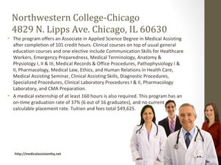 Northwestern College-Chicago
 4829 N. Lipps Ave. Chicago, IL 60630
• The program offers an Associate in Applied Science Degree in Medical Assisting
  after completion of 101 credit hours. Clinical courses on top of usual general
  education courses and one elective include Communication Skills for Healthcare
  Workers, Emergency Preparedness, Medical Terminology, Anatomy &
  Physiology I, II & III, Medical Records & Office Procedures, Pathophysiology I &
  II, Pharmacology, Medical Law, Ethics, and Human Relations in Health Care,
  Medical Assisting Seminar, Clinical Assisting Skills, Diagnostic Procedures,
  Specialized Procedures, Clinical Laboratory Procedures I & II, Pharmacology
  Laboratory, and CMA Preparation.
• A medical externship of at least 160 hours is also required. This program has an
  on-time graduation rate of 37% (6 out of 16 graduates), and no current
  calculable placement rate. Tuition and fees total $49,625.




   http://medicalassistanthq.net
 