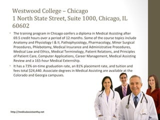 Westwood College – Chicago
 1 North State Street, Suite 1000, Chicago, IL
 60602
• The training program in Chicago confers a diploma in Medical Assisting after
  69.5 credit hours over a period of 12 months. Some of the course topics include
  Anatomy and Physiology I & II, Pathophysiology, Pharmacology, Minor Surgical
  Procedures, Phlebotomy, Medical Insurance and Administrative Procedures,
  Medical Law and Ethics, Medical Terminology, Patient Relations, and Principles
  of Patient Care, Computer Applications, Career Management, Medical Assisting
  Review and a 165-hour Medical Externship.
• It has a 73% on-time graduation rate, an 81% placement rate, and tuition and
  fees total $24,440. Associate degrees in Medical Assisting are available at the
  Colorado and Georgia campuses.




http://medicalassistanthq.net
 