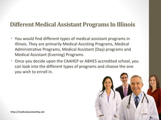 • You would find different types of medical assistant programs in
  Illinois. They are primarily Medical Assisting Programs, Medical
  Administrative Programs, Medical Assistant (Day) programs and
  Medical Assistant (Evening) Programs.
• Once you decide upon the CAAHEP or ABHES accredited school, you
  can look into the different types of programs and choose the one
  you wish to enroll in.




http://medicalassistanthq.net
 