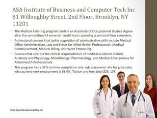 ASA Institute of Business and Computer Tech Inc
 81 Willoughby Street, 2nd Floor, Brooklyn, NY
 11201
• The Medical Assisting program confers an Associate of Occupational Studies degree
  after the completion 63 semester credit hours spanning a period of four semesters.
• Professional courses that tackle acquisition of administrative skills include Medical
  Office Administration, Law and Ethics for Allied Health Professionals, Medical
  Reimbursement, Medical Billing, and Word Processing.
• Courses that address the clinical responsibilities of medical assistants include
  Anatomy and Physiology, Microbiology, Pharmacology, and Medical Emergencies for
  Allied Health Professionals.
• This program has a 31% on-time completion rate. Job placement rate for graduates
  who actively seek employment is 68.6%. Tuition and fees total $26, 157.




http://medicalassistanthq.net
 