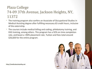 Plaza College
 74-09 37th Avenue, Jackson Heights, NY,
 11372
• The training program also confers an Associate of Occupational Studies in
  Medical Assisting degree after fulfilling necessary 63 credit hours, inclusive
  of the externship.
• The courses include medical billing and coding, phlebotomy training, and
  EKG training, among others. This program has a 92% on time completion
  rate, and boast a >90% placement rate. Tuition and fees total around
  $26,820 for the entire program.




http://medicalassistanthq.net
 