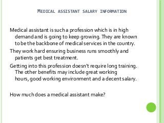 MEDICAL

ASSISTANT SALARY INFORMATION

Medical assistant is such a profession which is in high
demand and is going to keep growing. They are known
to be the backbone of medical services in the country.
They work hard ensuring business runs smoothly and
patients get best treatment.
Getting into this profession doesn’t require long training.
The other benefits may include great working
hours, good working environment and a decent salary.
How much does a medical assistant make?

 