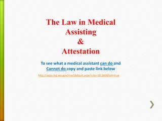 To see what a medical assistant can do and
Cannot do copy and paste link below
http://apps.leg.wa.gov/rcw/default.aspx?cite=18.360&full=true
The Law in Medical
Assisting
&
Attestation
 