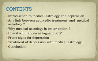 Introduction to medical astrology and depression
 Any link between ayurvedic treatment and medical
astrology ?
 Why medical astrology is better option ?
 How it will happen in lagna chart?
 Prone signs for depression
 Treatment of depression with medical astrology.
 Conclusion
 